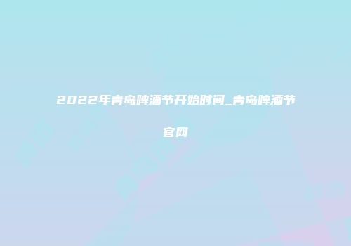 2022年青岛啤酒节开始时间_青岛啤酒节官网