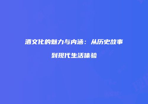 酒文化的魅力与内涵：从历史故事到现代生活体验