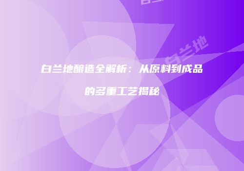 白兰地酿造全解析：从原料到成品的多重工艺揭秘