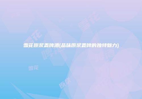 雪花原浆麦啤酒(品味原浆麦啤的独特魅力)