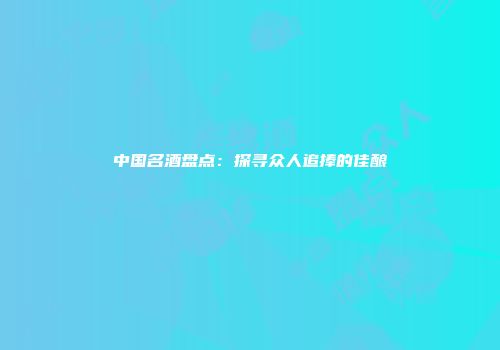 中国名酒盘点：探寻众人追捧的佳酿