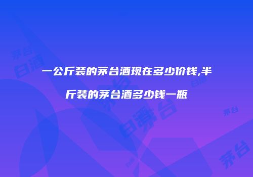 一公斤装的茅台酒现在多少价钱,半斤装的茅台酒多少钱一瓶