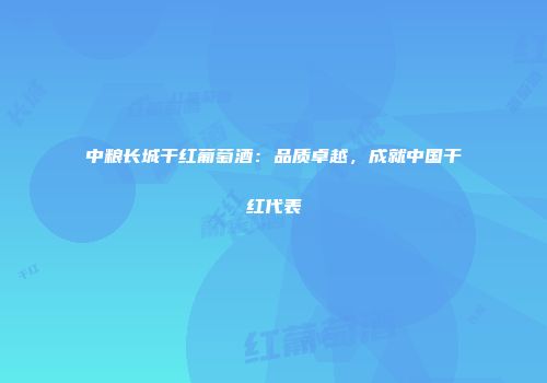 中粮长城干红葡萄酒：品质卓越，成就中国干红代表