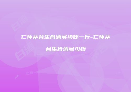 仁怀茅台生肖酒多少钱一斤-仁怀茅台生肖酒多少钱
