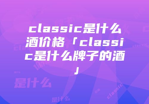 classic是什么酒价格「classic是什么牌子的酒」
