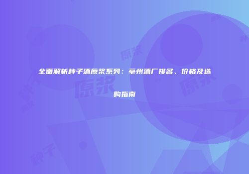 全面解析种子酒原浆系列：亳州酒厂排名、价格及选购指南