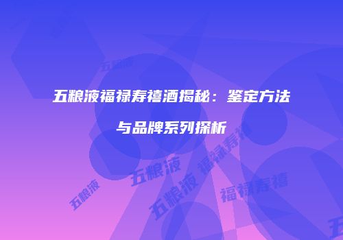 五粮液福禄寿禧酒揭秘：鉴定方法与品牌系列探析