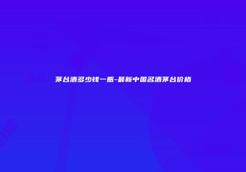 茅台酒多少钱一瓶-最新中国名酒茅台价格