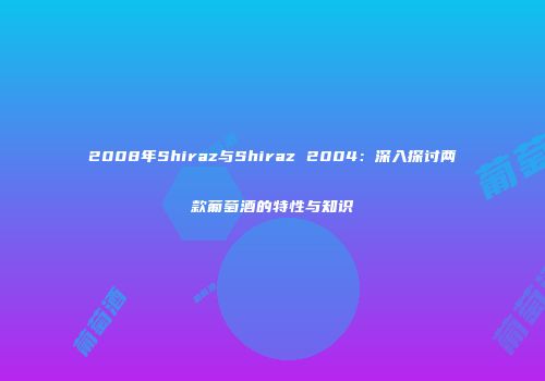 2008年Shiraz与Shiraz 2004：深入探讨两款葡萄酒的特性与知识