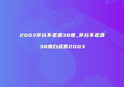 2003茅台不老酒38度_茅台不老酒38度白瓷瓶2003