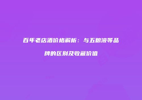 百年老店酒价格解析：与五粮液等品牌的区别及收藏价值