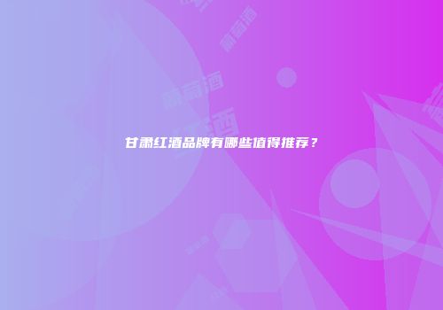 甘肃红酒品牌有哪些值得推荐？