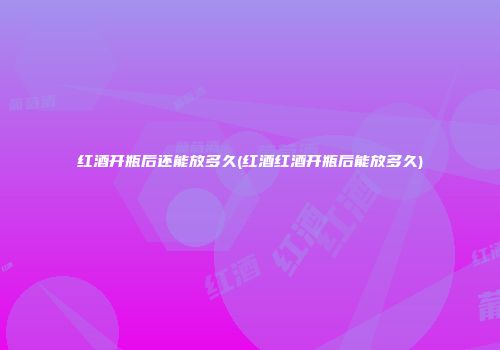 红酒开瓶后还能放多久(红酒红酒开瓶后能放多久)