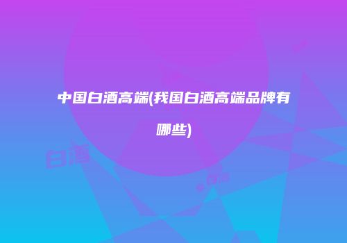 中国白酒高端(我国白酒高端品牌有哪些)