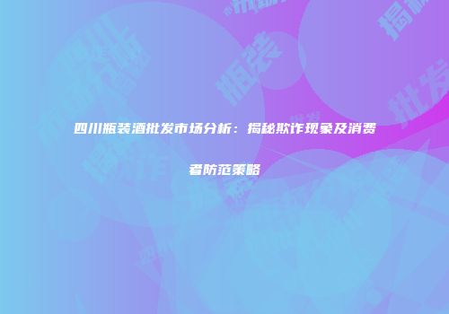 四川瓶装酒批发市场分析：揭秘欺诈现象及消费者防范策略