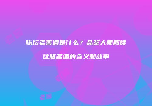 陈坛老窖酒是什么？品鉴大师解读这瓶名酒的含义和故事