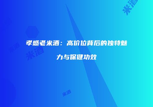 孝感老米酒：高价位背后的独特魅力与保健功效