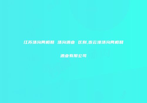 江苏汤沟两相和 汤沟酒业 区别,连云港汤沟两相和酒业有限公司