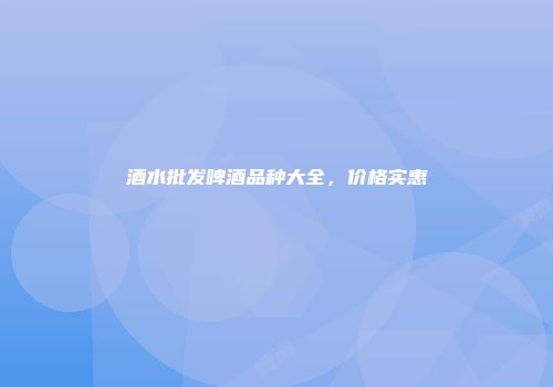 酒水批发啤酒品种大全，价格实惠