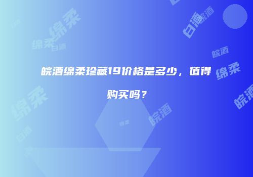 皖酒绵柔珍藏19价格是多少，值得购买吗？