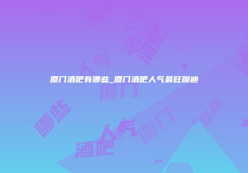 厦门酒吧有哪些_厦门酒吧人气最旺蹦迪