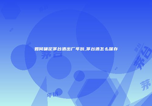 如何确定茅台酒出厂年份,茅台酒怎么保存