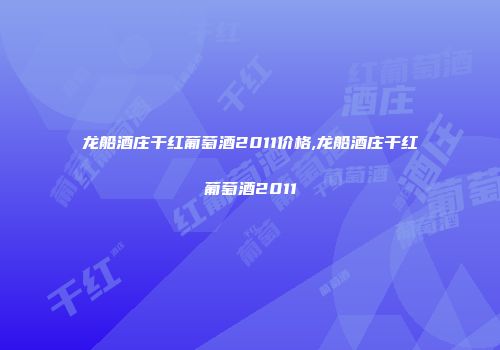 龙船酒庄干红葡萄酒2011价格,龙船酒庄干红葡萄酒2011