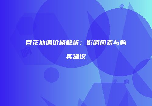 百花仙酒价格解析：影响因素与购买建议