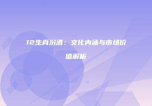 12生肖汾酒：文化内涵与市场价值解析
