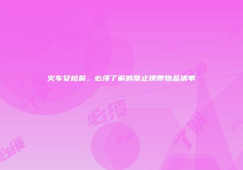 火车安检前，必须了解的禁止携带物品清单