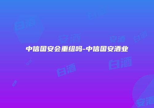 中信国安会重组吗-中信国安酒业