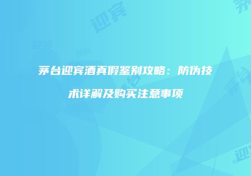 茅台迎宾酒真假鉴别攻略：防伪技术详解及购买注意事项