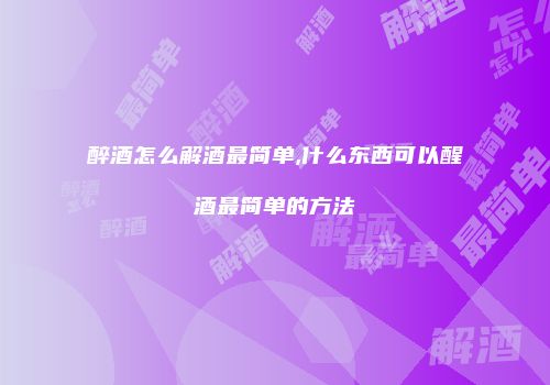 醉酒怎么解酒最简单,什么东西可以醒酒最简单的方法