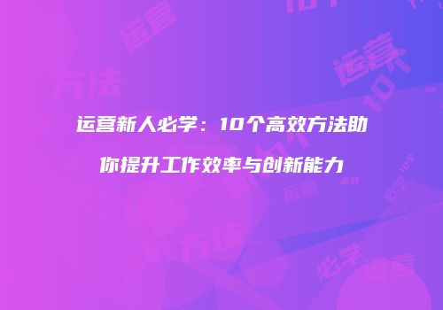 运营新人必学：10个高效方法助你提升工作效率与创新能力