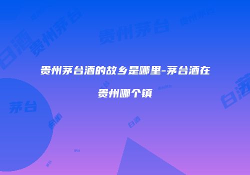 贵州茅台酒的故乡是哪里-茅台酒在贵州哪个镇