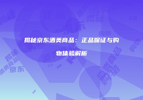 揭秘京东酒类商品：正品保证与购物体验解析