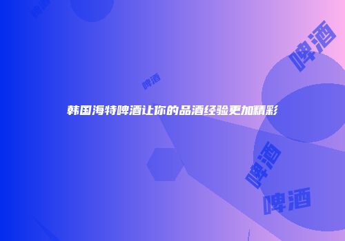 韩国海特啤酒让你的品酒经验更加精彩