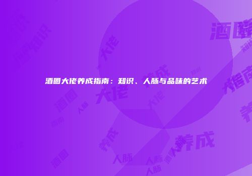 酒圈大佬养成指南：知识、人脉与品味的艺术