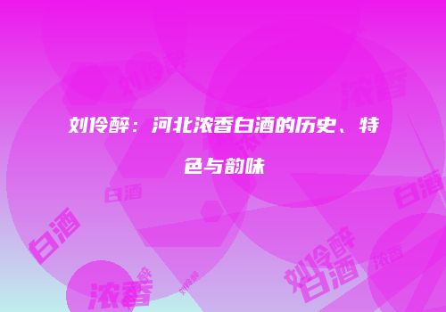 刘伶醉：河北浓香白酒的历史、特色与韵味