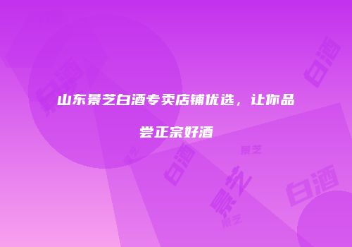 山东景芝白酒专卖店铺优选，让你品尝正宗好酒