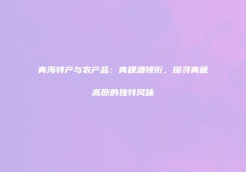 青海特产与农产品：青稞酒领衔，探寻青藏高原的独特风味