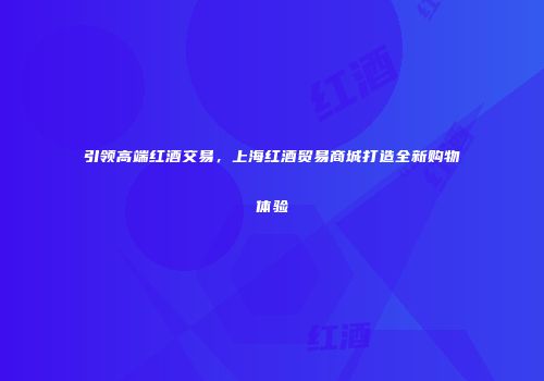 引领高端红酒交易，上海红酒贸易商城打造全新购物体验