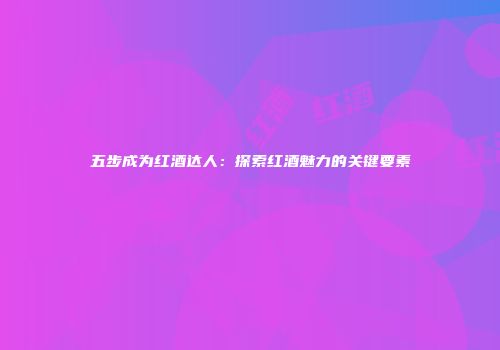 五步成为红酒达人：探索红酒魅力的关键要素