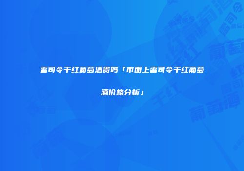 雷司令干红葡萄酒贵吗「市面上雷司令干红葡萄酒价格分析」