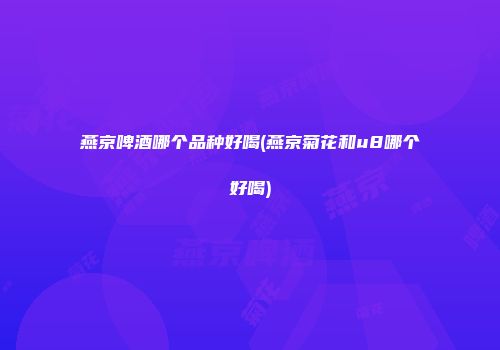燕京啤酒哪个品种好喝(燕京菊花和u8哪个好喝)