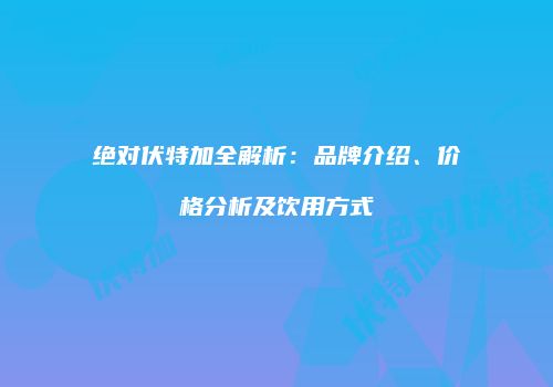 绝对伏特加全解析：品牌介绍、价格分析及饮用方式