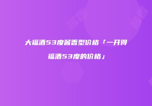 大福酒53度酱香型价格「一开得福酒53度的价格」