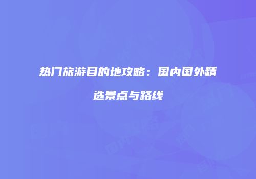 热门旅游目的地攻略：国内国外精选景点与路线
