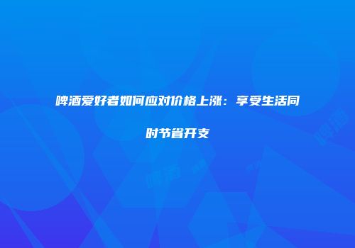 啤酒爱好者如何应对价格上涨：享受生活同时节省开支