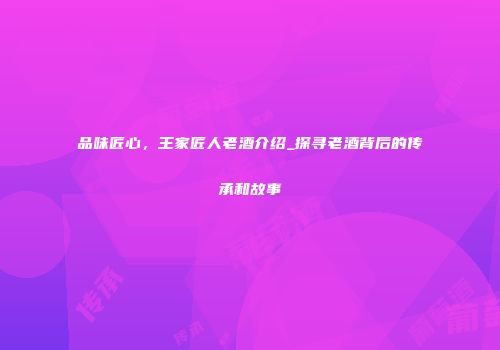 品味匠心，王家匠人老酒介绍_探寻老酒背后的传承和故事